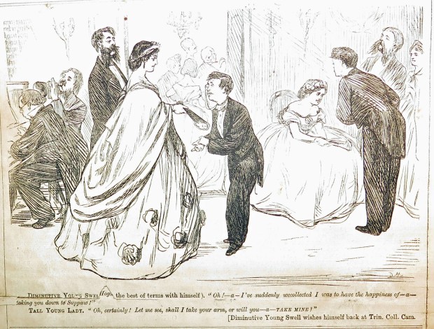 Diminutive Young Swell (on the best of terms with himself). "Oh - a - I've suddenly we-collected I was to have the happiness of - a - taking you down to suppaw!" Tall Young Lady. "Oh, certainly! Let me see, shall I take your arm? Or will you - a - take mine?" Diminutive Young Swell wishes himself back at Trinity College Cambridge.